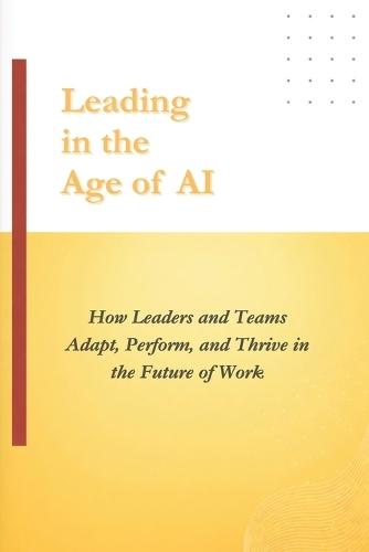 Leading in the Age of AI: How Leaders and Teams Adapt, Perform, and Thrive in the Future of Work