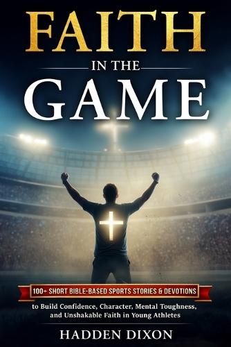 Faith in the Game: 100+ Short Bible-Based Sports Stories and Devotions to Build Confidence, Character, Mental Toughness, and Unshakable Faith in Young Athletes