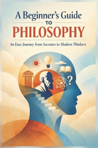 A Beginner's Guide to Philosophy: An Easy Journey from Socrates to Modern Thinkers