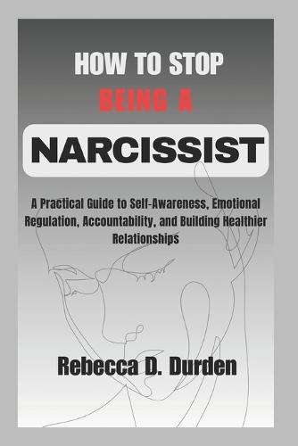 How to Stop Being a Narcissist: A Practical Guide to Self-Awareness, Emotional Regulation, Accountability, and Building Healthier Relationships