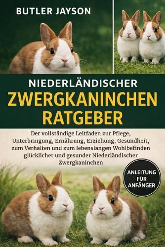 Niederländischer Zwergkaninchen-Ratgeber: Der vollständige Leitfaden zur Pflege, Unterbringung, Ernährung, Erziehung, Gesundheit, zum Verhalten und zum lebenslangen Wohlbefinden glücklicher und gesunder Niederländischer Zwergkaninchen