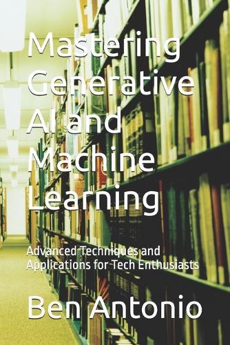 Mastering Generative AI and Machine Learning: Advanced Techniques and Applications for Tech Enthusiasts