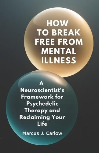 How to Break Free From Mental Illness: A Neuroscientist's Framework for Psychedelic Therapy and Reclaiming Your Life
