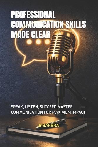 Professional Communication Skills Made Clear: Speak, Listen, Succeed Master Communication for Maximum Impact