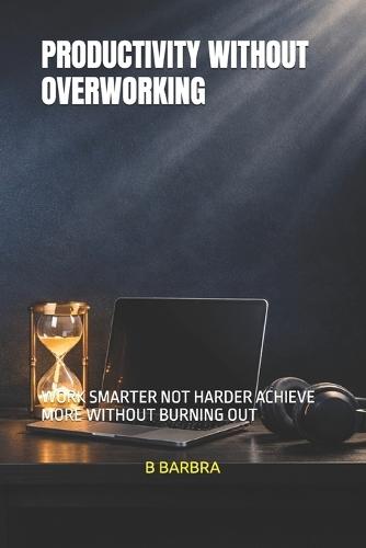 Productivity Without Overworking: Work Smarter Not Harder Achieve More Without Burning Out