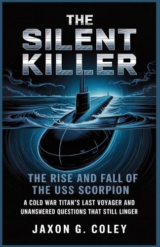 The Silent Killer: The Rise and Fall of the USS Scorpion: A Cold War Titan's Last Voyage and the Unanswered Questions That Still Linger