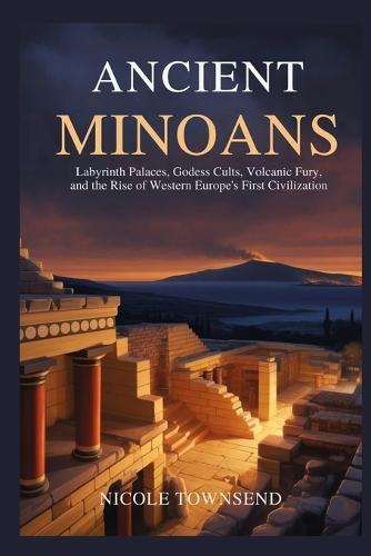 Ancient Minoans: Labyrinth Palaces, Goddess Cults, Volcanic Fury, and the Rise of Western Europe's First Civilization