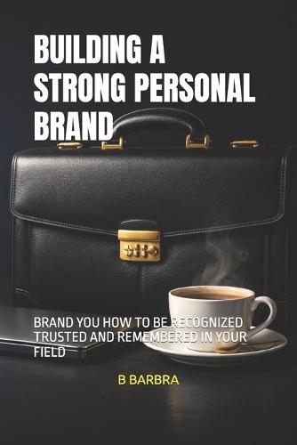 Building a Strong Personal Brand: Brand You How to Be Recognized Trusted and Remembered in Your Field