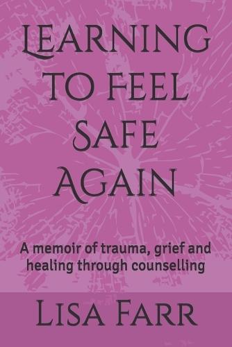 Learning to Feel Safe Again: A memoir of trauma, grief and healing through counselling
