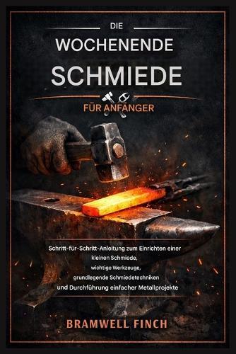 Der Wochenend Schmied für Anfänger: Schritt-für-Schritt-Anleitung zum Einrichten einer kleinen Schmiede, unverzichtbare Werkzeuge, grundlegende Schmiedetechniken und Durchführung einfacher Metallpr...