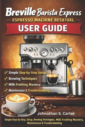 Breville Barista Express BES870XL User Guide: The Complete Home Espresso Mastery Manual