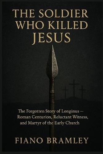 The Soldier Who Killed Jesus: The Forgotten Story of Longinus -- Roman Centurion, Reluctant Witness, and Martyr of the Early Church