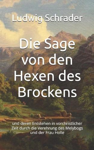 Die Sage von den Hexen des Brockens: und deren Entstehen in vorchristlicher Zeit durch die Verehrung des Melybogs und der Frau Holle