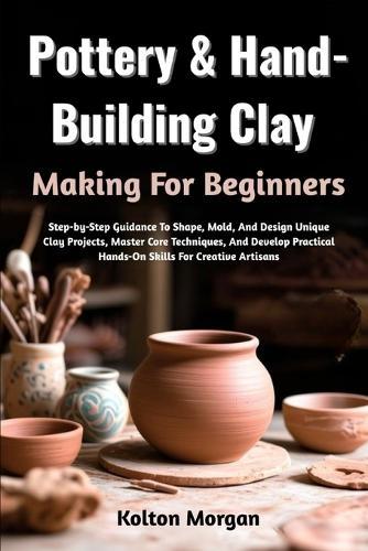 Pottery & Hand-Building Clay Making For Beginners: Step-by-Step Guidance To Shape, Mold, And Design Unique Clay Projects, Master Core Techniques, And Develop Practical Hands-On Skills For Creative Artisans