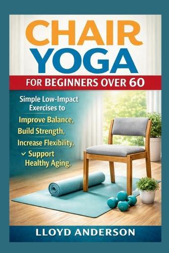 Chair Yoga for Beginners Over 60: Simple Low-Impact Exercises to Improve Balance, Build Strength, Increase Flexibility, and Support Healthy Aging