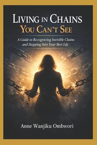 Living in Chains You Cant See: A Guide to Recognizing Invisible Chains and Stepping Into Your Best Life