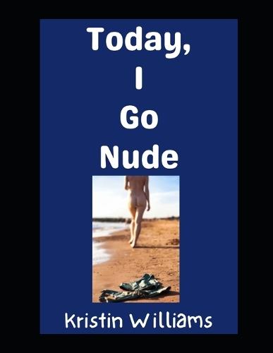 Today, I Go Nude: How To Take Your Clothes Off Today and Enjoy Yourself Fully and Without Shame