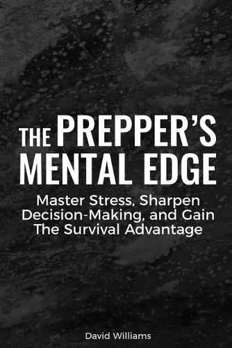 The Prepper's Mental Edge: Master Stress, Sharpen Decision-Making, and Gain the Survival Advantage