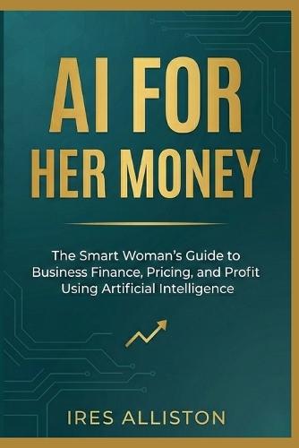 AI for Her Money: The Smart Woman's Guide to Business Finance, Pricing, and Profit Using Artificial Intelligence