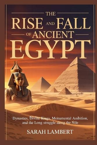 The Rise and Fall of Ancient Egypt: Dynasties, Divine Kings, Monumental Ambition, and the Long Struggle Along the Nile