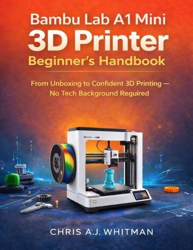 Bambu Lab A1 Mini 3D Printer Beginner's Handbook: From Unboxing to Confident 3D Printing--No Tech Background Required
