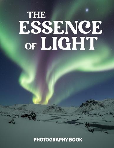 The Essence of Light Photography Book: Master The Power Of Natural Light And Discover Stunning Real Life Visual Storytelling