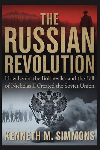 The Russian Revolution: How Lenin, The Bolsheviks, And The Fall Of Nicholas II Created The Soviet Union