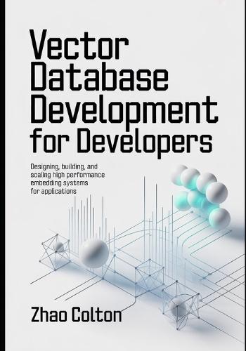 Vector Database Development For Developers: Designing, Building, and Scaling High Performance Embedding Systems for Applications
