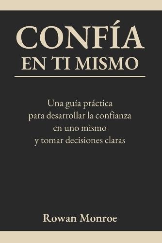 Confía En Ti Mismo: Una guía práctica para desarrollar la confianza en uno mismo y tomar decisiones claras-técnicas respaldadas por la ciencia para superar dudas y cuestionamientos y ganar seguridad