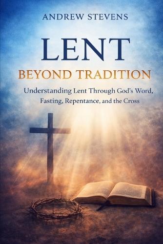Lent Beyond Tradition: Understanding Lent Through God's Word, Fasting, Repentance, and The Cross
