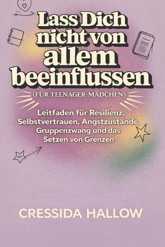 Lass Dich Nicht Von Allem Beeinflussen (Für Teenager-Mädchen): Leitfaden für Resilienz, Selbstvertrauen, Angstzustände, Gruppenzwang und das Setzen von Grenzen