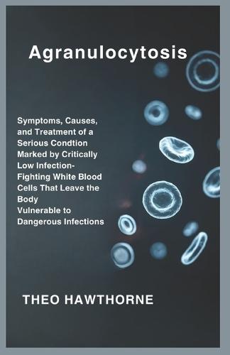 Agranulocytosis: Symptoms, Causes, and Treatment of a Serious Condition Marked by Critically Low Infection-Fighting White Blood Cells That Leave the Body Vulnerable to Dangerous Infections