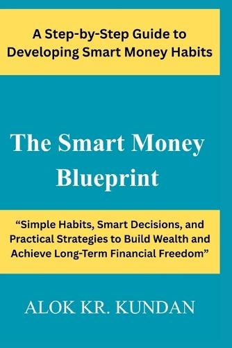 The Smart Money Blueprint: ""Simple Habits, Smart Decisions, and Practical Strategies to Build Wealth and Achieve Long-Term Financial Freedom""