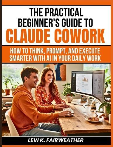 The Practical Beginner's Guide to Claude Cowork: How to Think, Prompt, and Execute Smarter With AI in Your Daily Work