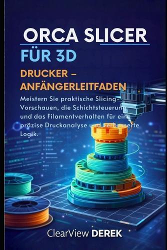 Orca Slicer Für 3d-Drucker - Anfängerleitfaden: Meistern Sie praktische Slicing-Vorschauen, die Schichtsteuerung und das Filamentverhalten für eine präzise Druckanalyse und verbesserte Logik