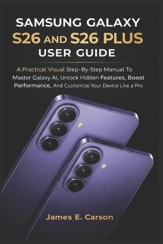 Samsung Galaxy S26 and S26 Plus User Guide: A Practical Visual Step-By-Step Manual To Master Galaxy AI, Unlock Hidden Features, Boost Performance, And Customize Your Device Like A Pro