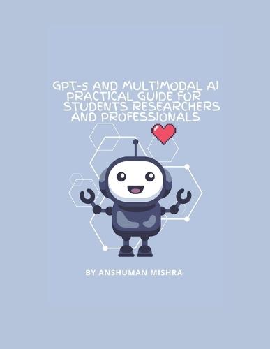 GPT-5 and Multimodal AI: A Practical Guide for Students Researchers and Professionals: Understanding Modern AI, Learning Tools Research Applications and Responsible Innovation