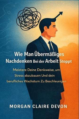 Wie man übermäßiges Nachdenken bei der Arbeit stoppt: Meistere deine Denkweise, um Stress abzubauen und dein berufliches Wachstum zu beschleunigen
