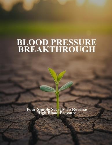 Blood Pressure Breakthrough: Four Simple Secrets To Reverse High Blood Pressure