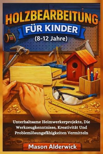 Holzbearbeitung für Kinder (8-12 Jahre): Unterhaltsame Heimwerkerprojekte, Die Werkzeugkenntnisse, Kreativität Und Problemlösungsfähigkeiten Vermitteln