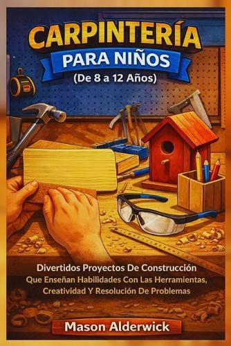 Carpintería para Niños (De 8 a 12 Años): Divertidos Proyectos De Construcción Que Enseñan Habilidades Con Las Herramientas, Creatividad Y Resolución De Problemas