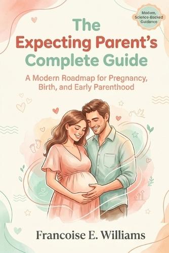 The Expecting Parent's Complete Guide: A Modern Roadmap for Pregnancy, Birth, and Early Parenthood
