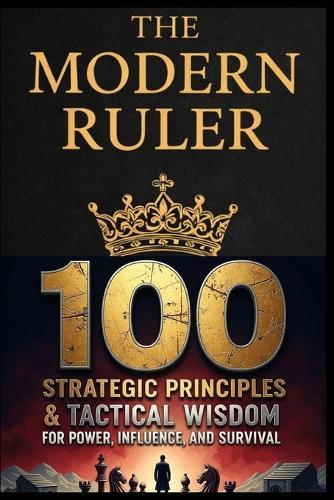 The Modern Ruler: 100 Strategic Principles & Tactical Wisdom for Power, Influence, and Survival