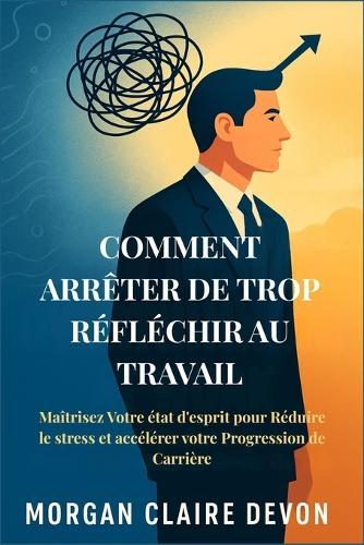 Comment arrêter de Trop Réfléchir au Travail: Maîtrisez Votre état d'esprit pour Réduire le stress et accélérer votre Progression de Carrière