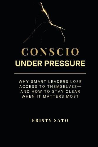 Conscio Under Pressure: Why Smart Leaders Lose Access to Themselves-and How to Stay Clear When It Matters Most