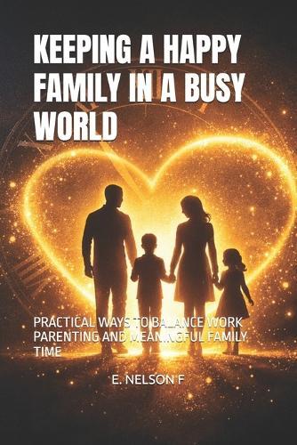 Keeping a Happy Family in a Busy World: Practical Ways to Balance Work Parenting and Meaningful Family Time