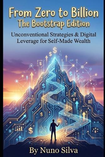 From Zero to Billion: The Bootstrap Edition: Unconventional Strategies & Digital Leverage for Self-Made Wealth