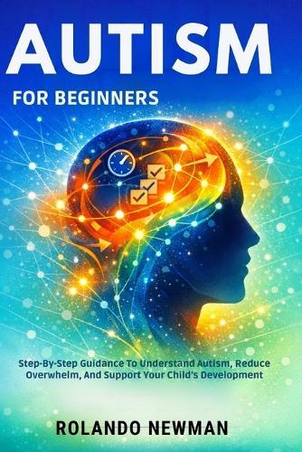 Autism for Beginners: Step-By-Step Guidance To Understand Autism, Reduce Overwhelm, And Support Your Child's Development