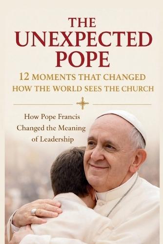 The Unexpected Pope 12 Moments That Changed How the World Sees the Church: How Pope Francis Changed the Meaning of Leadership