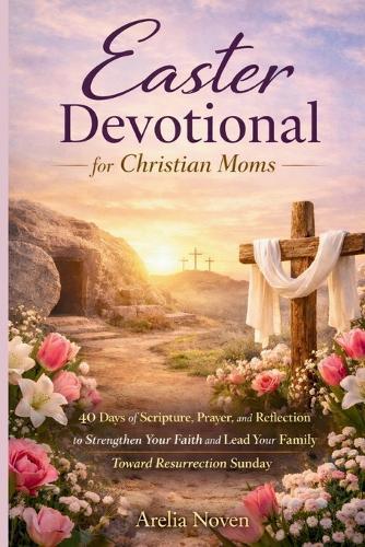 Easter Devotional for Christian Moms: 40 Days of Scripture, Prayer, and Reflection to Strengthen Your Faith and Lead Your Family Toward Resurrection Sunday